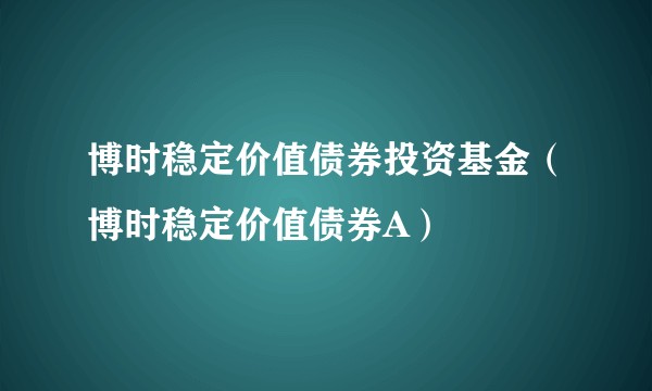 博时稳定价值债券投资基金(博时稳定价值债券A)