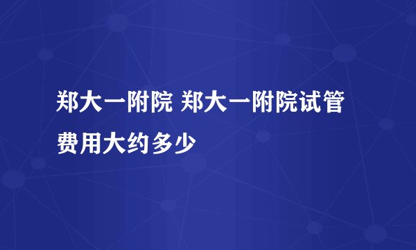 郑大一附院 郑大一附院试管费用大约多少