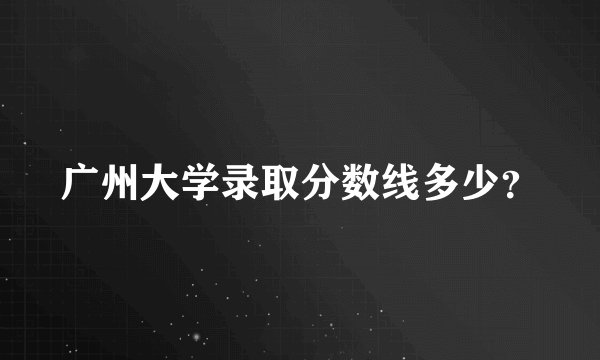 广州大学录取分数线多少?