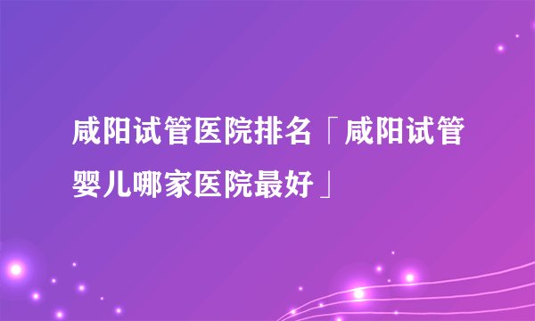 咸阳试管医院排名「咸阳试管婴儿哪家医院最好」