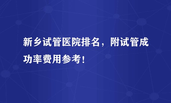新乡试管医院排名，附试管成功率费用参考！