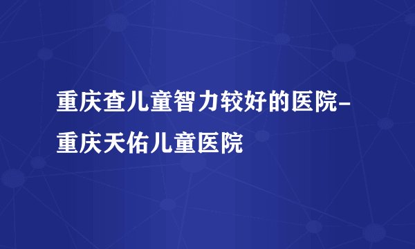 重庆查儿童智力较好的医院-重庆天佑儿童医院