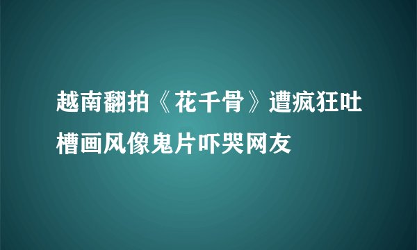 越南翻拍《花千骨》遭疯狂吐槽画风像鬼片吓哭网友