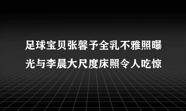 足球宝贝张馨予全乳不雅照曝光与李晨大尺度床照令人吃惊