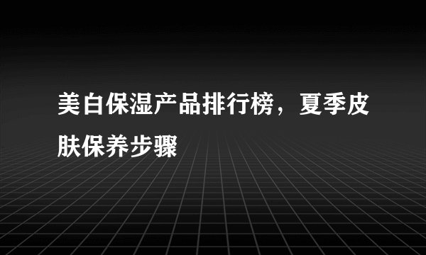 美白保湿产品排行榜，夏季皮肤保养步骤