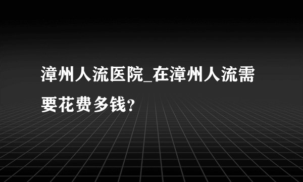 漳州人流医院_在漳州人流需要花费多钱？