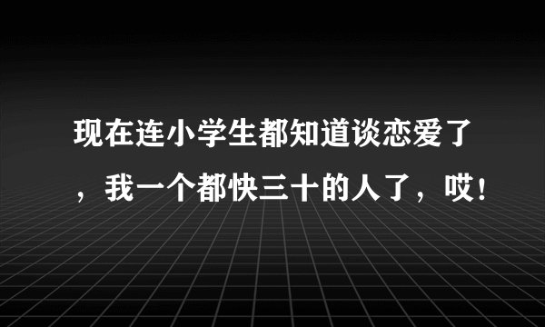 现在连小学生都知道谈恋爱了,我一个都快三十的人了,哎!