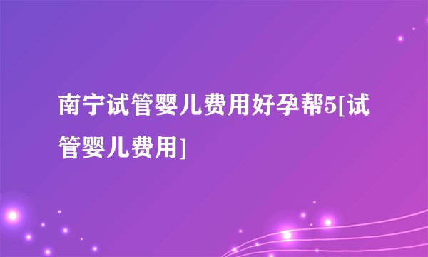 南宁试管婴儿费用好孕帮5[试管婴儿费用]
