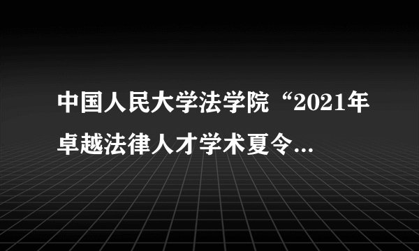 中国人民大学法学院“2021年卓越法律人才学术夏令营”——法学硕士项目报名通知