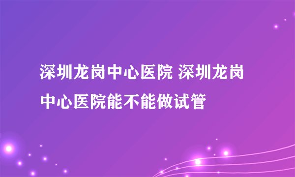 深圳龙岗中心医院 深圳龙岗中心医院能不能做试管