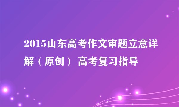 2015山东高考作文审题立意详解（原创） 高考复习指导