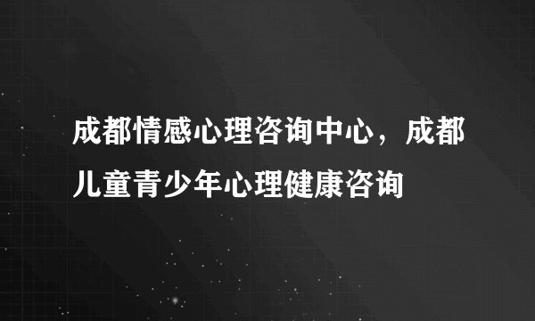 成都情感心理咨询中心，成都儿童青少年心理健康咨询
