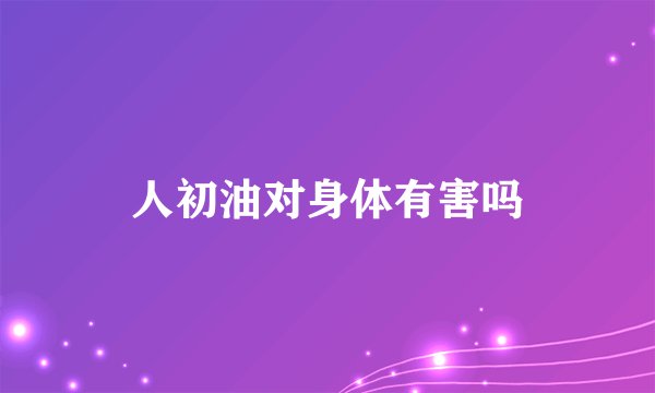 人初油对身体有害吗