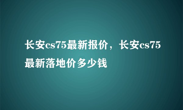 长安cs75最新报价，长安cs75最新落地价多少钱