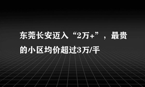 东莞长安迈入“2万+”,最贵的小区均价超过3万/平