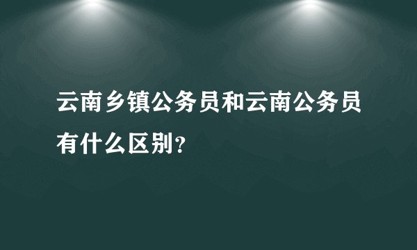 云南乡镇公务员和云南公务员有什么区别？