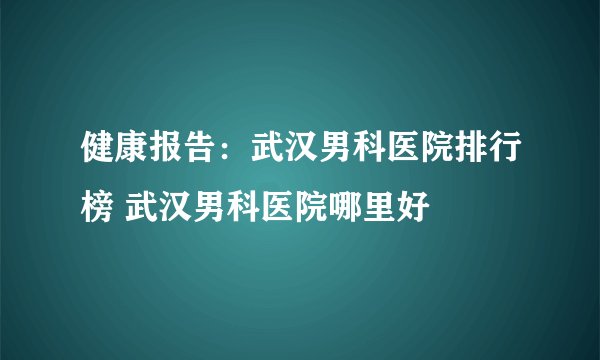 健康报告:武汉男科医院排行榜 武汉男科医院哪里好