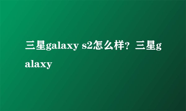 三星galaxy s2怎么样?三星galaxy