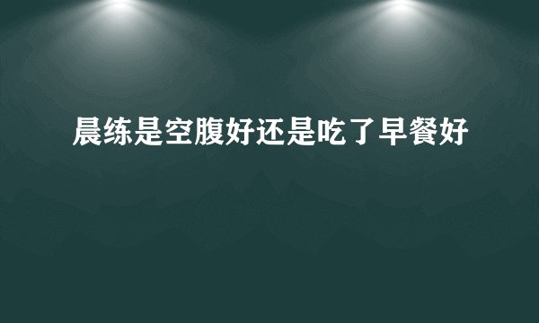 晨练是空腹好还是吃了早餐好