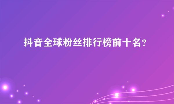 抖音全球粉丝排行榜前十名？