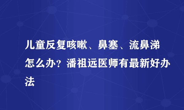 儿童反复咳嗽、鼻塞、流鼻涕怎么办?潘祖远医师有最新好办法