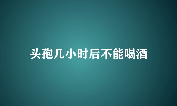 头孢几小时后不能喝酒