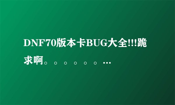 DNF70版本卡BUG大全!!!跪求啊。。。。。。。。。。。知道就说多少 谢谢诶
