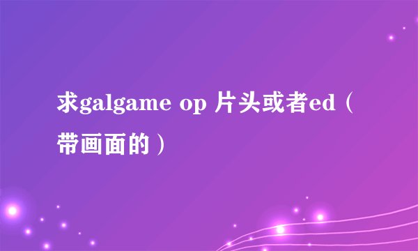 求galgame op 片头或者ed（带画面的）