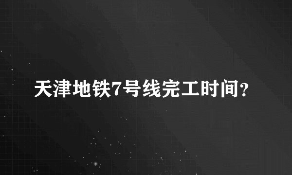 天津地铁7号线完工时间？
