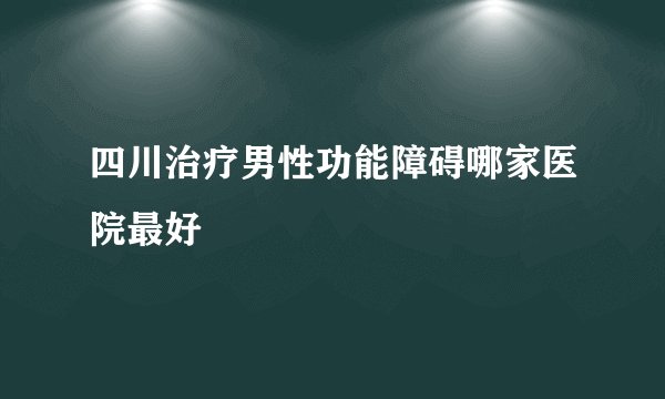 四川治疗男性功能障碍哪家医院最好