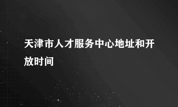 天津市人才服务中心地址和开放时间