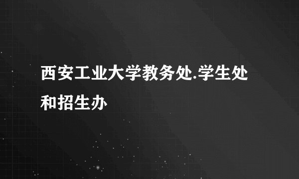 西安工业大学教务处.学生处 和招生办