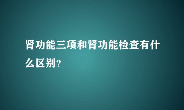 肾功能三项和肾功能检查有什么区别?