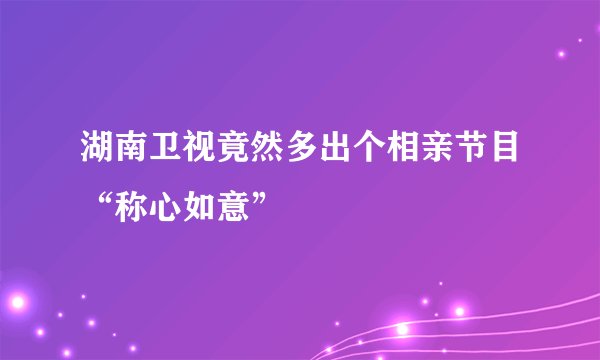湖南卫视竟然多出个相亲节目“称心如意”