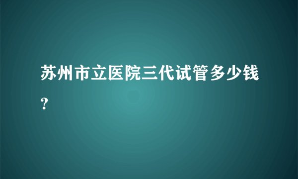 苏州市立医院三代试管多少钱?