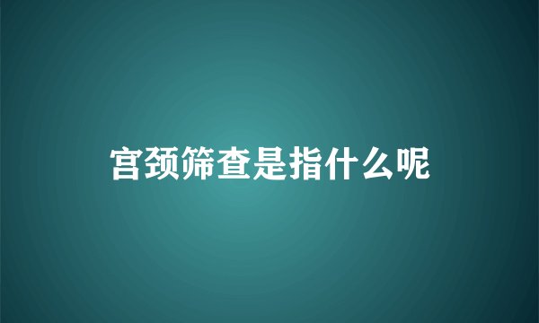 宫颈筛查是指什么呢