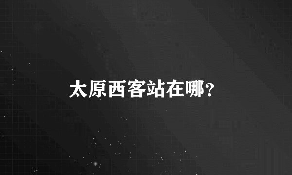太原西客站在哪？