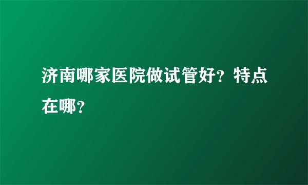 济南哪家医院做试管好？特点在哪？