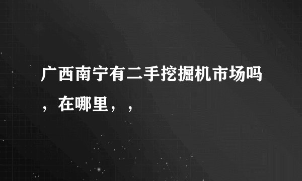 广西南宁有二手挖掘机市场吗，在哪里，，