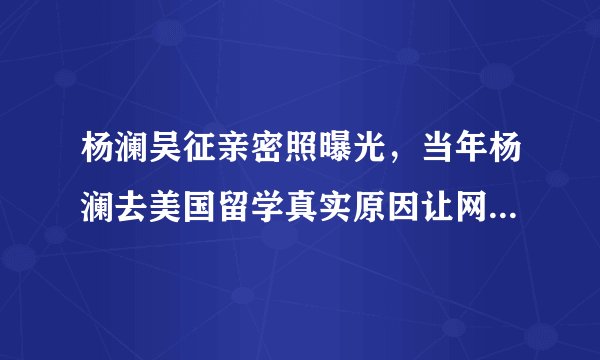 杨澜吴征亲密照曝光,当年杨澜去美国留学真实原因让网友心疼!