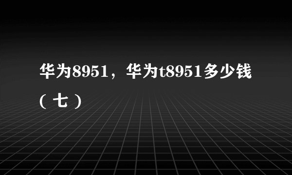 华为8951，华为t8951多少钱( 七 )