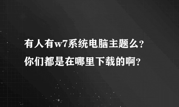 有人有w7系统电脑主题么？你们都是在哪里下载的啊？