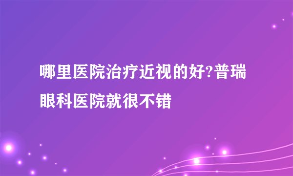 哪里医院治疗近视的好?普瑞眼科医院就很不错