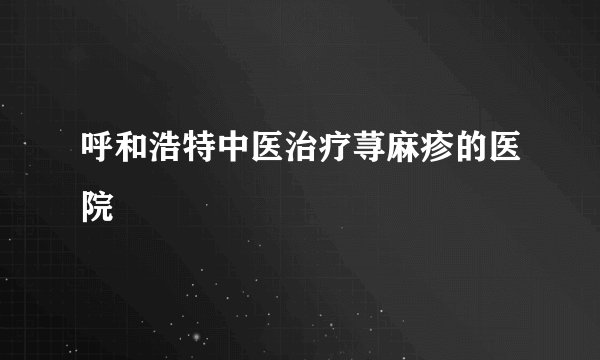 呼和浩特中医治疗荨麻疹的医院