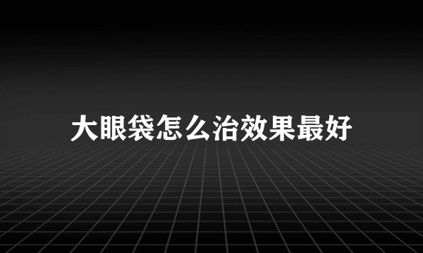 大眼袋怎么治效果最好