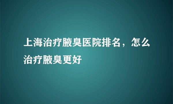 上海治疗腋臭医院排名，怎么治疗腋臭更好