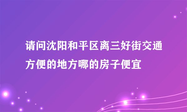 请问沈阳和平区离三好街交通方便的地方哪的房子便宜