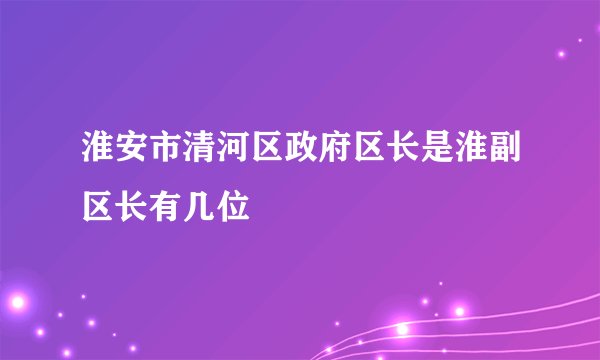 淮安市清河区政府区长是淮副区长有几位