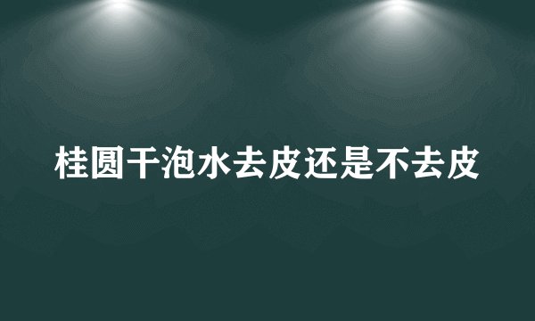 桂圆干泡水去皮还是不去皮