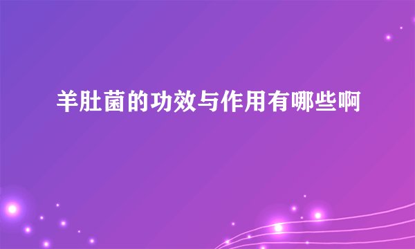 羊肚菌的功效与作用有哪些啊